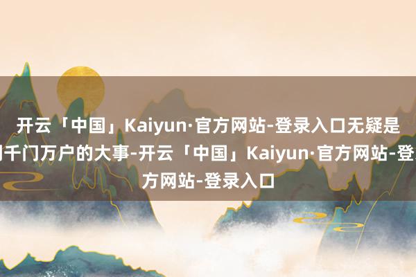 开云「中国」Kaiyun·官方网站-登录入口无疑是联系到千门万户的大事-开云「中国」Kaiyun·官方网站-登录入口