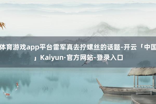 体育游戏app平台雷军真去拧螺丝的话题-开云「中国」Kaiyun·官方网站-登录入口