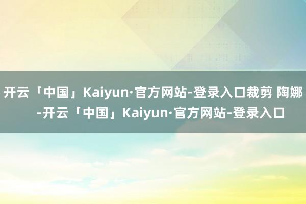 开云「中国」Kaiyun·官方网站-登录入口裁剪 陶娜    -开云「中国」Kaiyun·官方网站-登录入口