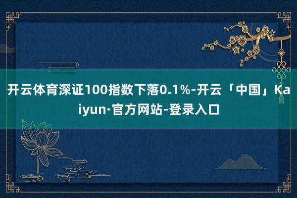 开云体育深证100指数下落0.1%-开云「中国」Kaiyun·官方网站-登录入口