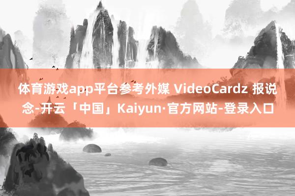 体育游戏app平台参考外媒 VideoCardz 报说念-开云「中国」Kaiyun·官方网站-登录入口