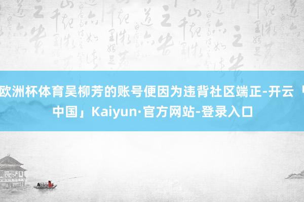 欧洲杯体育吴柳芳的账号便因为违背社区端正-开云「中国」Kaiyun·官方网站-登录入口