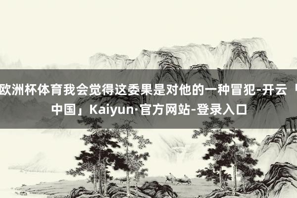 欧洲杯体育我会觉得这委果是对他的一种冒犯-开云「中国」Kaiyun·官方网站-登录入口