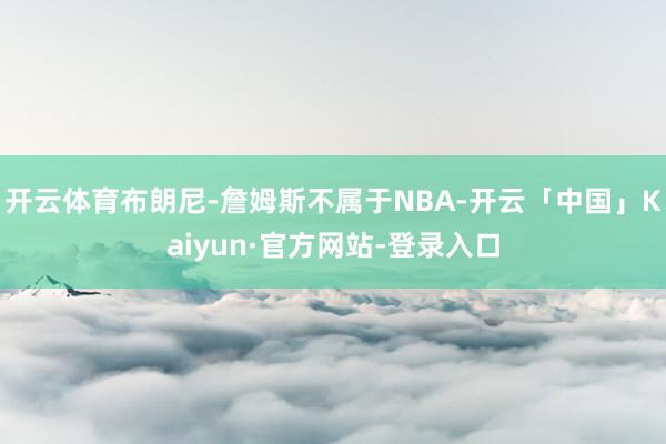开云体育布朗尼-詹姆斯不属于NBA-开云「中国」Kaiyun·官方网站-登录入口