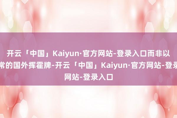 开云「中国」Kaiyun·官方网站-登录入口而非以往惯常的国外挥霍牌-开云「中国」Kaiyun·官方网站-登录入口