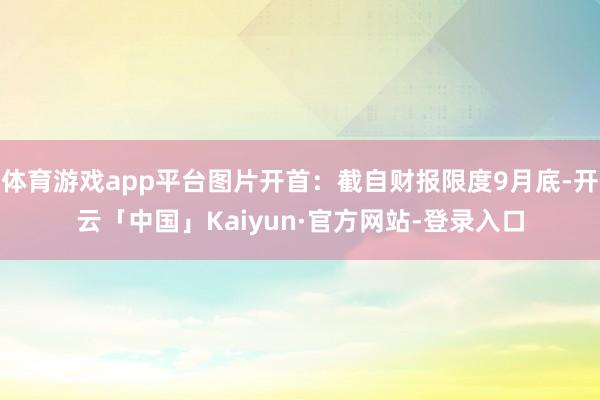 体育游戏app平台图片开首：截自财报限度9月底-开云「中国」Kaiyun·官方网站-登录入口