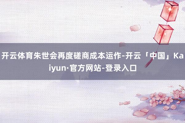 开云体育朱世会再度磋商成本运作-开云「中国」Kaiyun·官方网站-登录入口