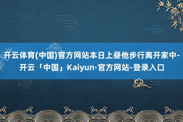 开云体育(中国)官方网站本日上昼他步行离开家中-开云「中国」Kaiyun·官方网站-登录入口