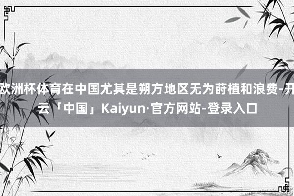 欧洲杯体育在中国尤其是朔方地区无为莳植和浪费-开云「中国」Kaiyun·官方网站-登录入口