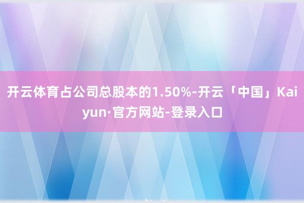 开云体育占公司总股本的1.50%-开云「中国」Kaiyun·官方网站-登录入口