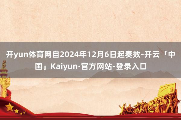 开yun体育网自2024年12月6日起奏效-开云「中国」Kaiyun·官方网站-登录入口
